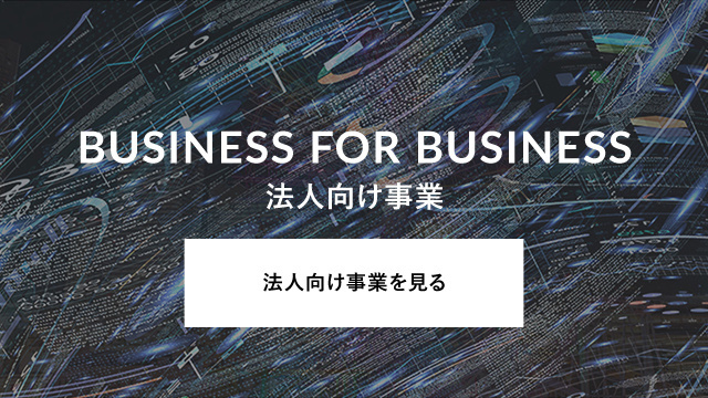 BUSINESS FOR BUSINESS 法人向け事業 法人向け事業を見る